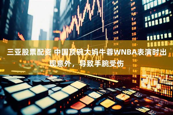 三亚股票配资 中国顶碗大妈牛蓉WNBA表演时出现意外，导致手腕受伤