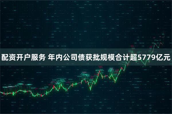 配资开户服务 年内公司债获批规模合计超5779亿元