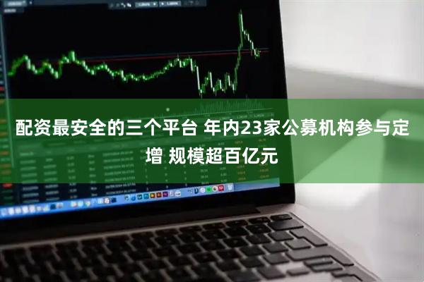 配资最安全的三个平台 年内23家公募机构参与定增 规模超百亿元