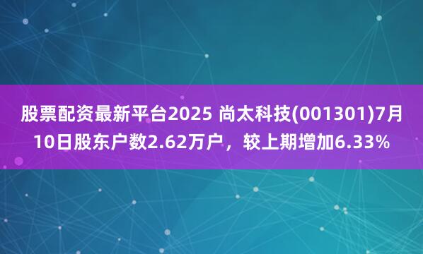 股票配资最新平台2025 尚太科技(001301)7月10日股东户数2.62万户，较上期增加6.33%