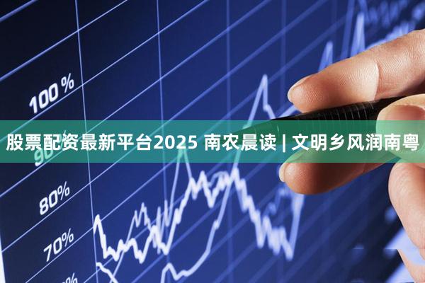股票配资最新平台2025 南农晨读 | 文明乡风润南粤