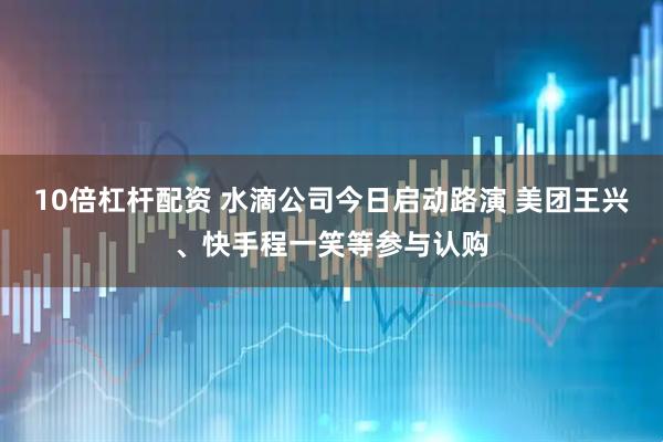 10倍杠杆配资 水滴公司今日启动路演 美团王兴、快手程一笑等参与认购