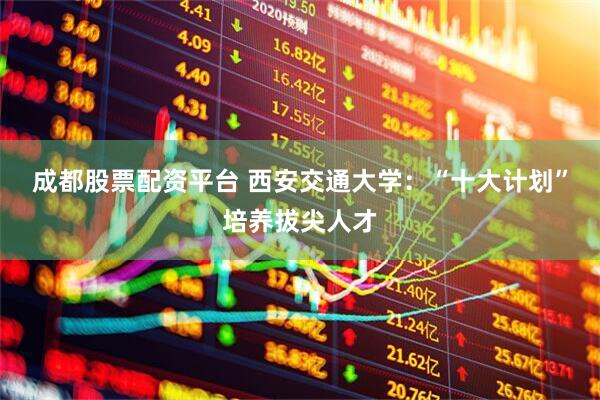 成都股票配资平台 西安交通大学：“十大计划”培养拔尖人才