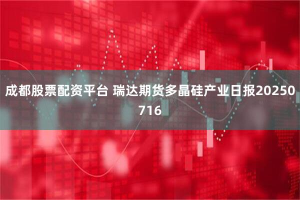 成都股票配资平台 瑞达期货多晶硅产业日报20250716