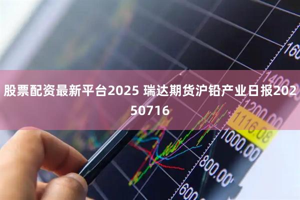 股票配资最新平台2025 瑞达期货沪铅产业日报20250716