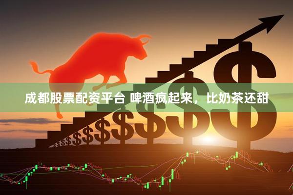 成都股票配资平台 啤酒疯起来，比奶茶还甜