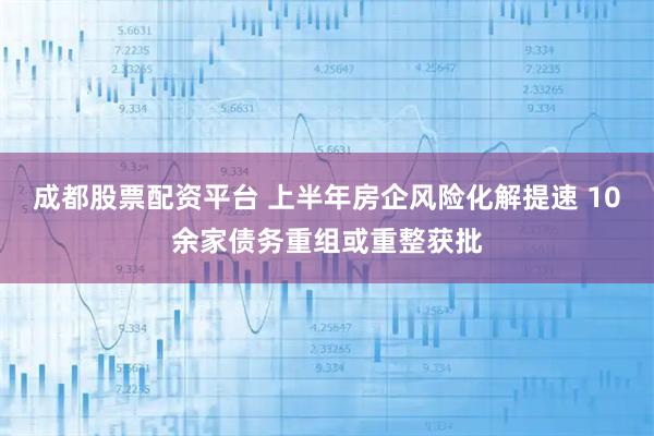 成都股票配资平台 上半年房企风险化解提速 10余家债务重组或重整获批