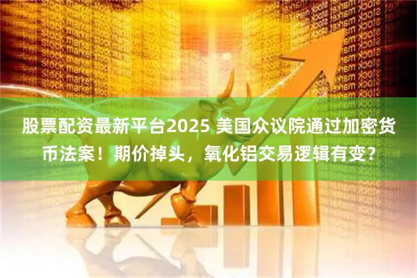 股票配资最新平台2025 美国众议院通过加密货币法案！期价掉头，氧化铝交易逻辑有变？
