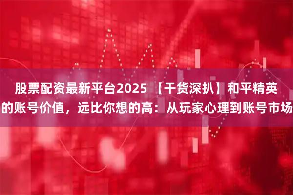 股票配资最新平台2025 【干货深扒】和平精英的账号价值，远比你想的高：从玩家心理到账号市场