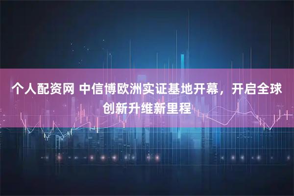 个人配资网 中信博欧洲实证基地开幕,开启全球创新升维新里程