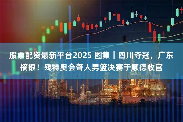 股票配资最新平台2025 图集｜四川夺冠，广东摘银！残特奥会聋人男篮决赛于顺德收官