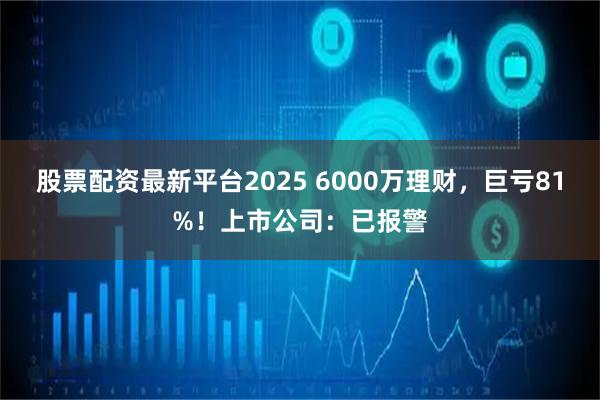 股票配资最新平台2025 6000万理财，巨亏81%！上市公司：已报警