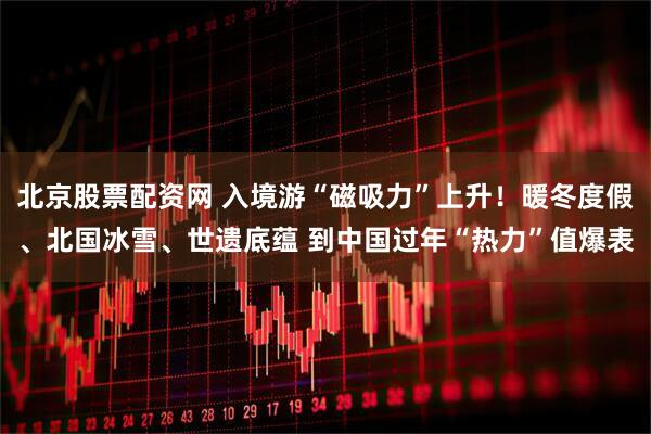 北京股票配资网 入境游“磁吸力”上升！暖冬度假、北国冰雪、世遗底蕴 到中国过年“热力”值爆表