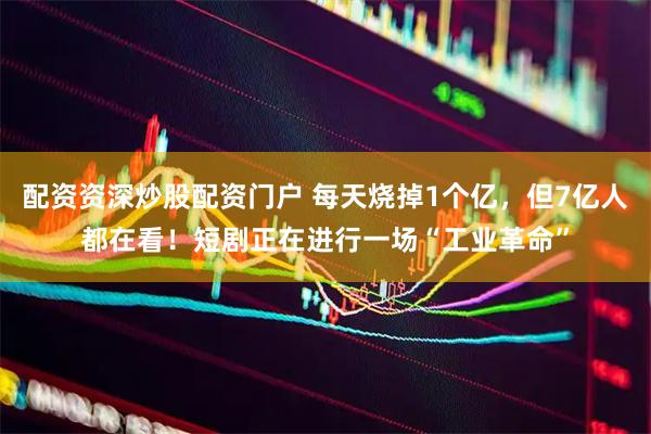 配资资深炒股配资门户 每天烧掉1个亿，但7亿人都在看！短剧正在进行一场“工业革命”
