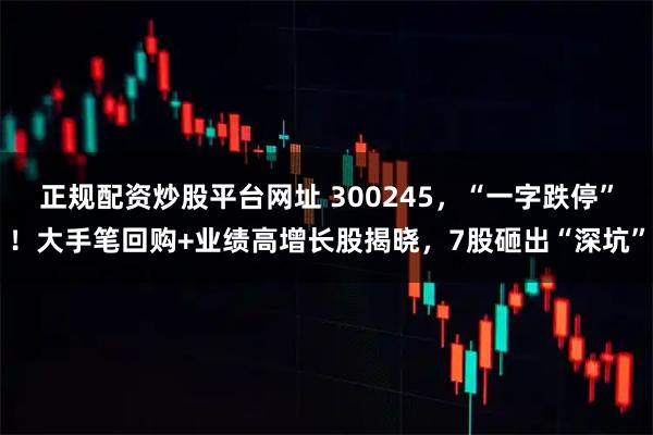 正规配资炒股平台网址 300245，“一字跌停”！大手笔回购+业绩高增长股揭晓，7股砸出“深坑”
