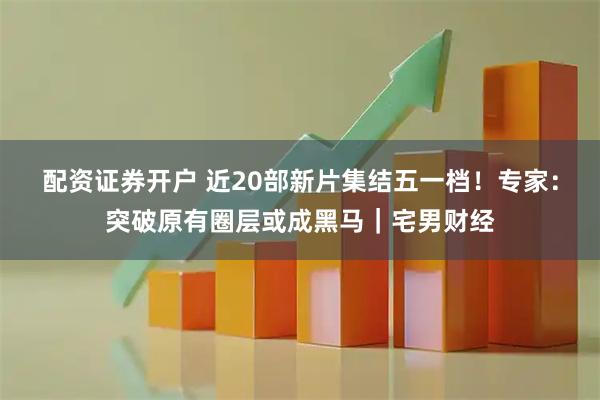 配资证券开户 近20部新片集结五一档！专家：突破原有圈层或成黑马｜宅男财经
