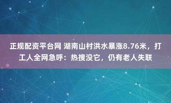 正规配资平台网 湖南山村洪水暴涨8.76米，打工人全网急呼：热搜没它，仍有老人失联