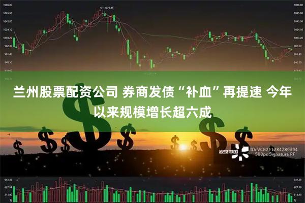 兰州股票配资公司 券商发债“补血”再提速 今年以来规模增长超六成