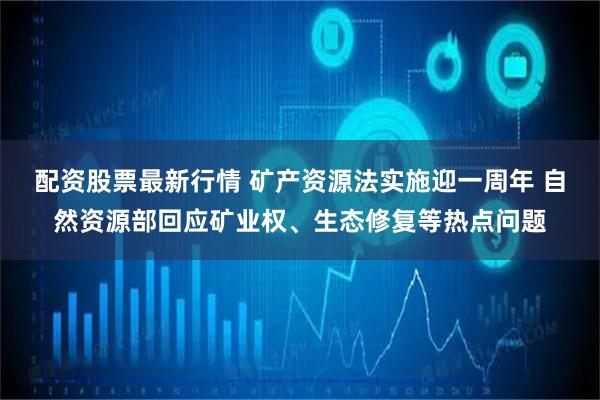 配资股票最新行情 矿产资源法实施迎一周年 自然资源部回应矿业权、生态修复等热点问题