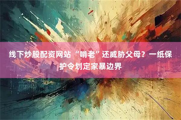 线下炒股配资网站 “啃老”还威胁父母？一纸保护令划定家暴边界