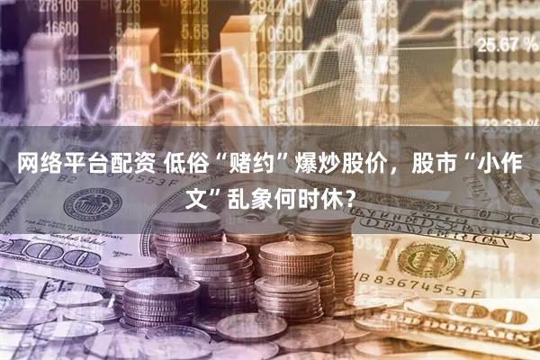 网络平台配资 低俗“赌约”爆炒股价,股市“小作文”乱象何时休?