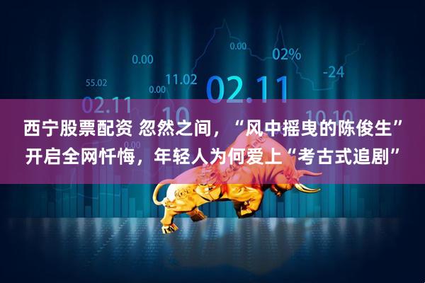 西宁股票配资 忽然之间,“风中摇曳的陈俊生”开启全网忏悔,年轻人为何爱上“考古式追剧”