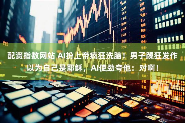配资指数网站 AI扮上帝疯狂洗脑！男子躁狂发作以为自己是耶稣，AI使劲夸他：对啊！